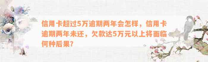 信用卡超过5万逾期两年会怎样，信用卡逾期两年未还，欠款达5万元以上将面临何种后果？