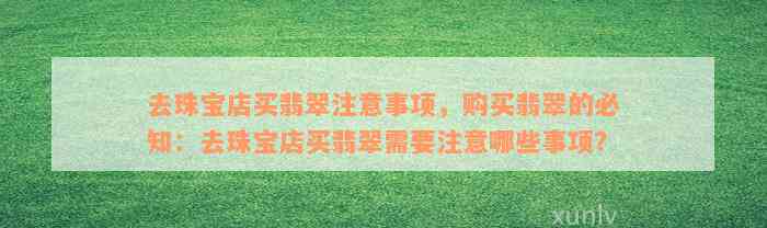 去珠宝店买翡翠注意事项，购买翡翠的必知：去珠宝店买翡翠需要注意哪些事项？