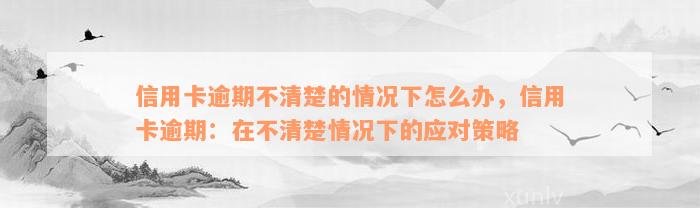 信用卡逾期不清楚的情况下怎么办，信用卡逾期：在不清楚情况下的应对策略