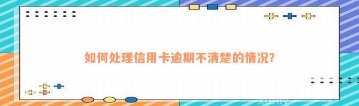 如何处理信用卡逾期不清楚的情况？