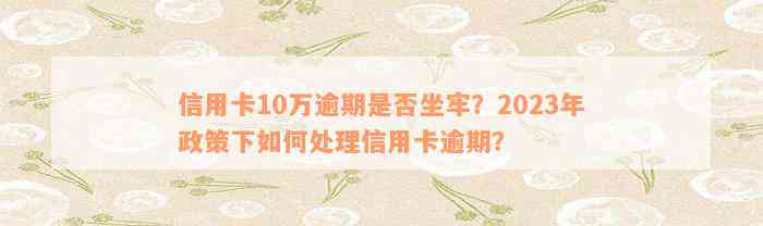 信用卡10万逾期是否坐牢？2023年政策下如何处理信用卡逾期？