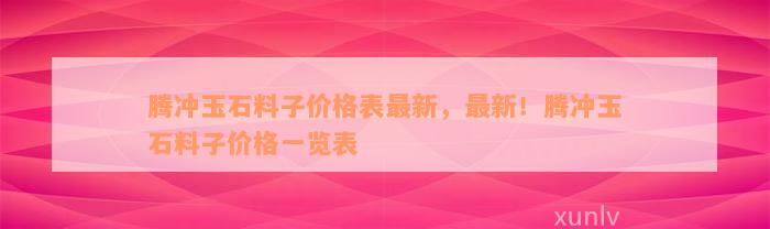 腾冲玉石料子价格表最新，最新！腾冲玉石料子价格一览表