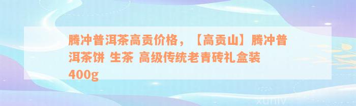 腾冲普洱茶高贡价格，【高贡山】腾冲普洱茶饼 生茶 高级传统老青砖礼盒装 400g