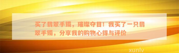 买了翡翠手镯，璀璨夺目！我买了一只翡翠手镯，分享我的购物心得与评价