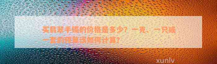 买翡翠手镯的价格是多少？一克、一只或一套的预算该如何计算？