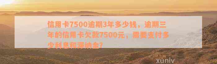 信用卡7500逾期3年多少钱，逾期三年的信用卡欠款7500元，需要支付多少利息和滞纳金？