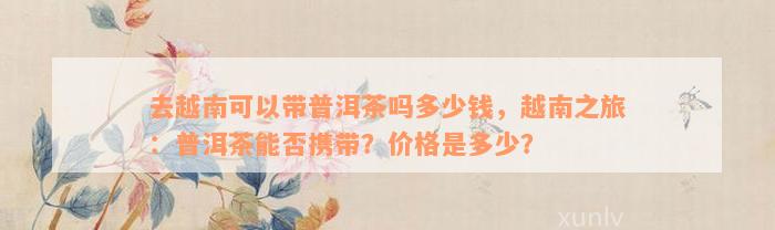 去越南可以带普洱茶吗多少钱，越南之旅：普洱茶能否携带？价格是多少？