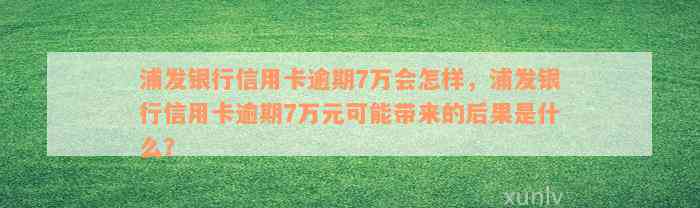 浦发银行信用卡逾期7万会怎样，浦发银行信用卡逾期7万元可能带来的后果是什么？