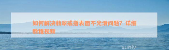 如何解决翡翠戒指表面不光滑问题？详细教程视频