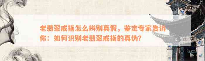 老翡翠戒指怎么辨别真假，鉴定专家告诉你：如何识别老翡翠戒指的真伪？