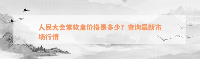 人民大会堂软盒价格是多少？查询最新市场行情