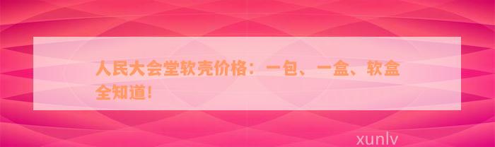 人民大会堂软壳价格：一包、一盒、软盒全知道！