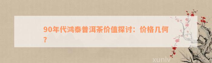 90年代鸿泰普洱茶价值探讨：价格几何？