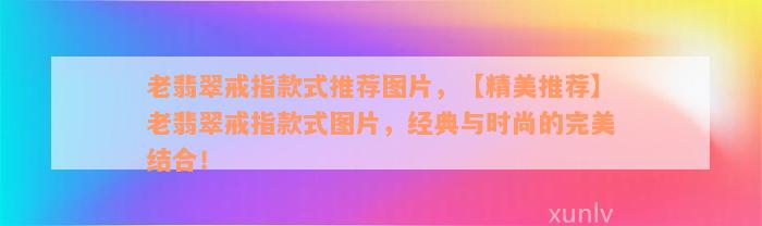 老翡翠戒指款式推荐图片，【精美推荐】老翡翠戒指款式图片，经典与时尚的完美结合！