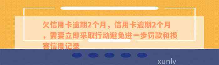 欠信用卡逾期2个月，信用卡逾期2个月，需要立即采取行动避免进一步罚款和损害信用记录