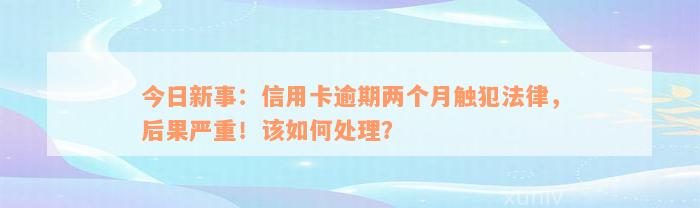 今日新事：信用卡逾期两个月触犯法律，后果严重！该如何处理？