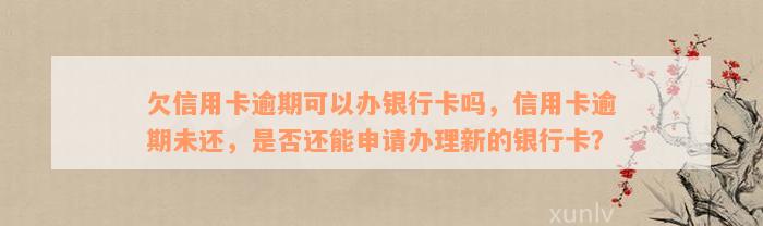 欠信用卡逾期可以办银行卡吗，信用卡逾期未还，是否还能申请办理新的银行卡？