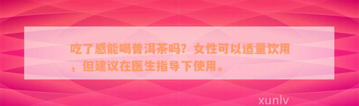 吃了感能喝普洱茶吗？女性可以适量饮用，但建议在医生指导下使用。