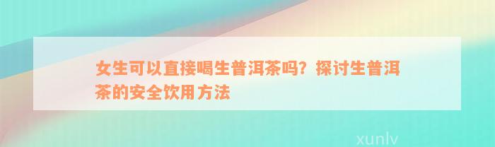 女生可以直接喝生普洱茶吗？探讨生普洱茶的安全饮用方法