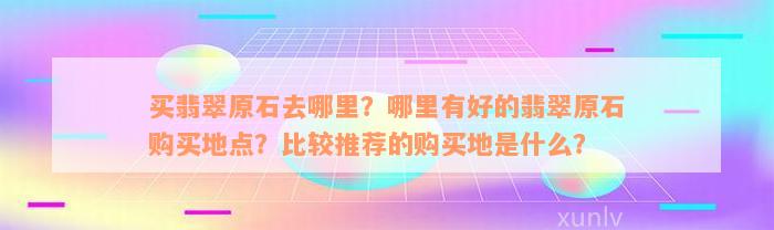 买翡翠原石去哪里？哪里有好的翡翠原石购买地点？比较推荐的购买地是什么？