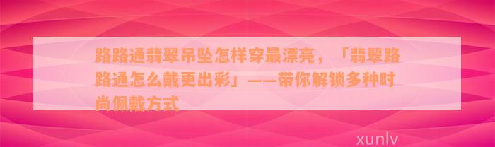 路路通翡翠吊坠怎样穿最漂亮，「翡翠路路通怎么戴更出彩」——带你解锁多种时尚佩戴方式