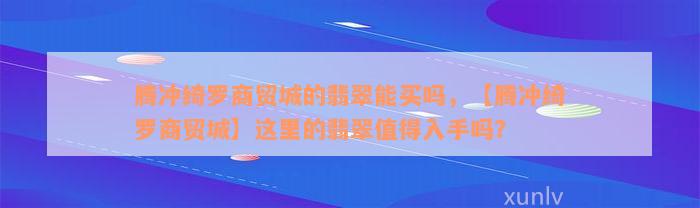 腾冲绮罗商贸城的翡翠能买吗，【腾冲绮罗商贸城】这里的翡翠值得入手吗？