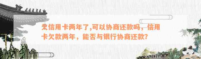 欠信用卡两年了,可以协商还款吗，信用卡欠款两年，能否与银行协商还款？