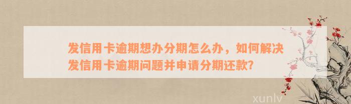 发信用卡逾期想办分期怎么办，如何解决发信用卡逾期问题并申请分期还款？