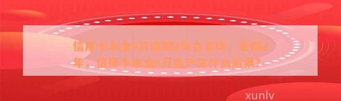 信用卡本金6万逾期2年会怎样，逾期2年，信用卡本金6万会产生什么后果？