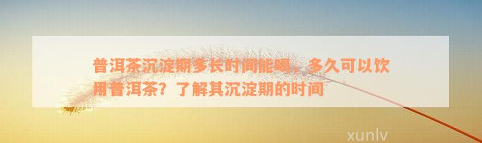 普洱茶沉淀期多长时间能喝，多久可以饮用普洱茶？了解其沉淀期的时间