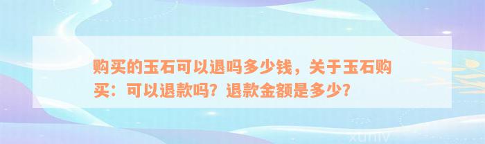 购买的玉石可以退吗多少钱，关于玉石购买：可以退款吗？退款金额是多少？