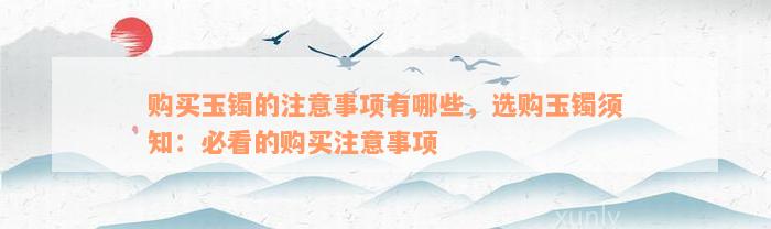 购买玉镯的注意事项有哪些，选购玉镯须知：必看的购买注意事项