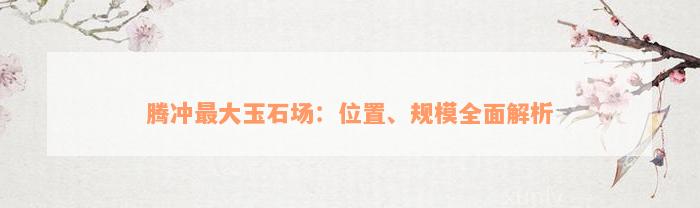 腾冲最大玉石场：位置、规模全面解析