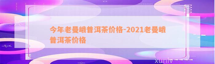 今年老曼峨普洱茶价格-2021老曼峨普洱茶价格