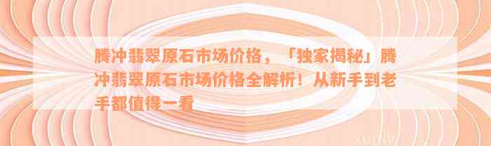 腾冲翡翠原石市场价格，「独家揭秘」腾冲翡翠原石市场价格全解析！从新手到老手都值得一看