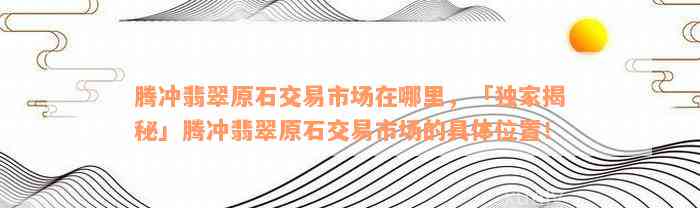 腾冲翡翠原石交易市场在哪里，「独家揭秘」腾冲翡翠原石交易市场的具体位置！