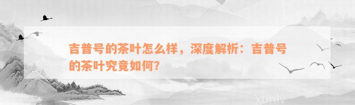 吉普号的茶叶怎么样，深度解析：吉普号的茶叶究竟如何？