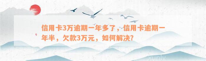 信用卡3万逾期一年多了，信用卡逾期一年半，欠款3万元，如何解决？