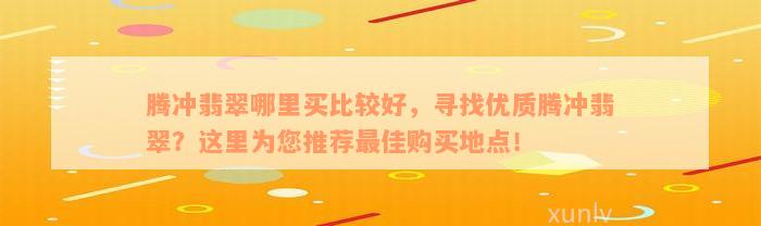 腾冲翡翠哪里买比较好，寻找优质腾冲翡翠？这里为您推荐最佳购买地点！