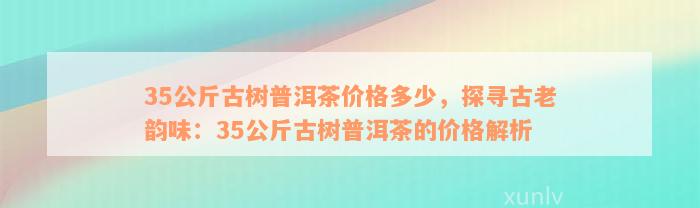 35公斤古树普洱茶价格多少，探寻古老韵味：35公斤古树普洱茶的价格解析