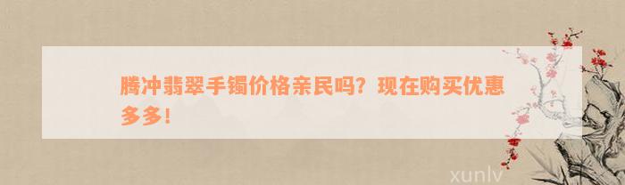 腾冲翡翠手镯价格亲民吗？现在购买优惠多多！