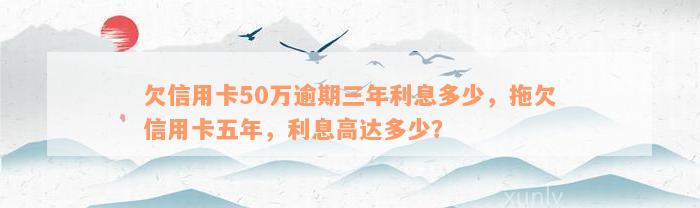 欠信用卡50万逾期三年利息多少，拖欠信用卡五年，利息高达多少？