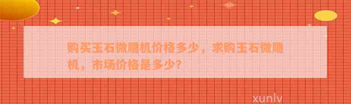 购买玉石微雕机价格多少，求购玉石微雕机，市场价格是多少？