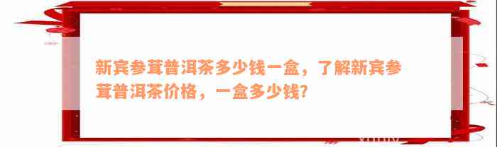 新宾参茸普洱茶多少钱一盒，了解新宾参茸普洱茶价格，一盒多少钱？