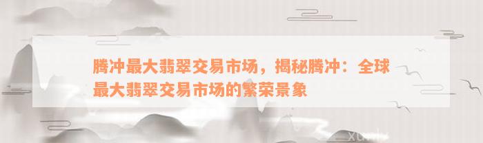 腾冲最大翡翠交易市场，揭秘腾冲：全球最大翡翠交易市场的繁荣景象