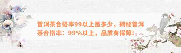 普洱茶合格率99以上是多少，揭秘普洱茶合格率：99%以上，品质有保障！