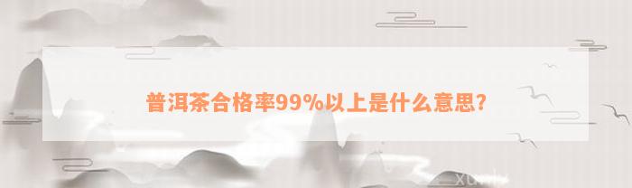 普洱茶合格率99%以上是什么意思？