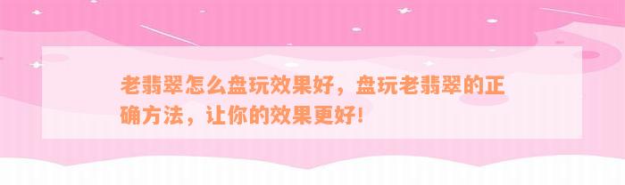 老翡翠怎么盘玩效果好，盘玩老翡翠的正确方法，让你的效果更好！