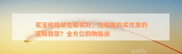 买玉和翡翠在哪买好，在哪里购买优质的玉和翡翠？全方位购物指南