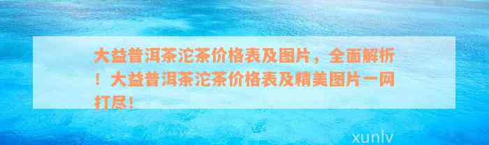 大益普洱茶沱茶价格表及图片，全面解析！大益普洱茶沱茶价格表及精美图片一网打尽！